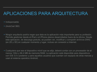 APLICACIONES PARA ARQUITECTURA
▸Indispensable
▸(AutoCad 360)
▸Ningún arquitecto podría negar que ésta es la aplicación más importante para su profesión.
Permite gestionar desde el iPad o el iPhone planos desarrollados fuera de la oficina. Desde
esta aplicación, de descarga gratuita, se pueden ver, modificar y compartir archivos DWG
(en 2D y 3D) en cualquier momento y lugar, incluso sin conexión a Internet.
▸Cualquiera que sea el dispositivo móvil que se elija, deberá contar con un procesador de al
menos 1Ghz y 68.4 MB de memoria RAM. La aplicación está disponible para dispositivos
con iOS 3.0 o posterior y para aquellos usuarios que cuentan con equipos de otras marcas y
usan el sistema operativo Android.
 