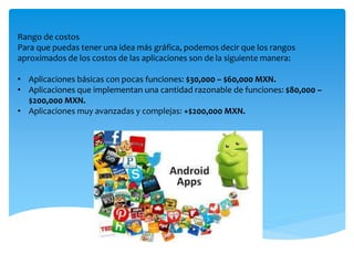 Rango de costos
Para que puedas tener una idea más gráfica, podemos decir que los rangos
aproximados de los costos de las aplicaciones son de la siguiente manera:
• Aplicaciones básicas con pocas funciones: $30,000 – $60,000 MXN.
• Aplicaciones que implementan una cantidad razonable de funciones: $80,000 –
$200,000 MXN.
• Aplicaciones muy avanzadas y complejas: +$200,000 MXN.
 