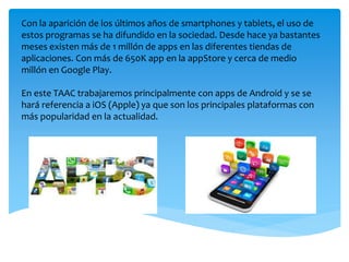Con la aparición de los últimos años de smartphones y tablets, el uso de
estos programas se ha difundido en la sociedad. Desde hace ya bastantes
meses existen más de 1 millón de apps en las diferentes tiendas de
aplicaciones. Con más de 650K app en la appStore y cerca de medio
millón en Google Play.
En este TAAC trabajaremos principalmente con apps de Android y se se
hará referencia a iOS (Apple) ya que son los principales plataformas con
más popularidad en la actualidad.
 