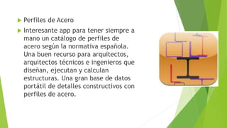  Perfiles de Acero
 Interesante app para tener siempre a
mano un catálogo de perfiles de
acero según la normativa española.
Una buen recurso para arquitectos,
arquitectos técnicos e ingenieros que
diseñan, ejecutan y calculan
estructuras. Una gran base de datos
portátil de detalles constructivos con
perfiles de acero.
 