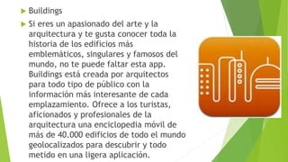  Buildings
 Si eres un apasionado del arte y la
arquitectura y te gusta conocer toda la
historia de los edificios más
emblemáticos, singulares y famosos del
mundo, no te puede faltar esta app.
Buildings está creada por arquitectos
para todo tipo de público con la
información más interesante de cada
emplazamiento. Ofrece a los turistas,
aficionados y profesionales de la
arquitectura una enciclopedia móvil de
más de 40.000 edificios de todo el mundo
geolocalizados para descubrir y todo
metido en una ligera aplicación.
 