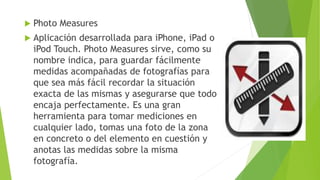  Photo Measures
 Aplicación desarrollada para iPhone, iPad o
iPod Touch. Photo Measures sirve, como su
nombre indica, para guardar fácilmente
medidas acompañadas de fotografías para
que sea más fácil recordar la situación
exacta de las mismas y asegurarse que todo
encaja perfectamente. Es una gran
herramienta para tomar mediciones en
cualquier lado, tomas una foto de la zona
en concreto o del elemento en cuestión y
anotas las medidas sobre la misma
fotografía.
 