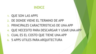 INDICE
1. QUE SON LAS APPS
2. DE DONDE VIENE EL TERMINO DE APP
3. PRINCIPALES CARACTERISTICAS DE UNA APP
4. QUE NECESITO PARA DESCARGAR Y USAR UNA APP
5. CUAL ES EL COSTO QUE TIENE UNA APP
6. 5 APPS UTILES PARA ARQUITECTURA
1. QUE SON LAS APPS
2. DE DONDE VIENE EL TERMINO DE APP
3. PRINCIPALES CARACTERISTICAS DE UNA APP
4. QUE NECESITO PARA DESCARGAR Y USAR UNA APP
5. CUAL ES EL COSTO QUE TIENE UNA APP
6. 5 APPS UTILES PARA ARQUITECTURA
 