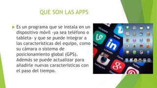 QUE SON LAS APPS
 Es un programa que se instala en un
dispositivo móvil -ya sea teléfono o
tableta- y que se puede integrar a
las características del equipo, como
su cámara o sistema de
posicionamiento global (GPS).
Además se puede actualizar para
añadirle nuevas características con
el paso del tiempo.
 