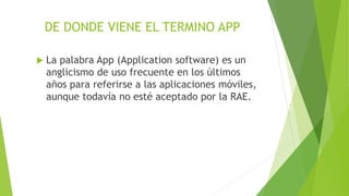 DE DONDE VIENE EL TERMINO APP
 La palabra App (Application software) es un
anglicismo de uso frecuente en los últimos
años para referirse a las aplicaciones móviles,
aunque todavía no esté aceptado por la RAE.
 