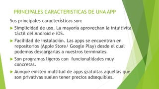PRINCIPALES CARACTERISTICAS DE UNA APP
Sus principales características son:
 Simplicidad de uso. La mayoría aprovechan la intuitivita
táctil del Android e iOS.
 Facilidad de instalación. Las apps se encuentran en
repositorios (Apple Store/ Google Play) desde el cual
podemos descargarlas a nuestros terminales.
 Son programas ligeros con funcionalidades muy
concretas.
 Aunque existen multitud de apps gratuitas aquellas que
son privativas suelen tener precios adsequibles.
 