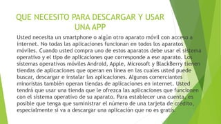 QUE NECESITO PARA DESCARGAR Y USAR
UNA APP
Usted necesita un smartphone o algún otro aparato móvil con acceso a
internet. No todas las aplicaciones funcionan en todos los aparatos
móviles. Cuando usted compra uno de estos aparatos debe usar el sistema
operativo y el tipo de aplicaciones que corresponde a ese aparato. Los
sistemas operativos móviles Android, Apple, Microsoft y BlackBerry tienen
tiendas de aplicaciones que operan en línea en las cuales usted puede
buscar, descargar e instalar las aplicaciones. Algunos comerciantes
minoristas también operan tiendas de aplicaciones en internet. Usted
tendrá que usar una tienda que le ofrezca las aplicaciones que funcionen
con el sistema operativo de su aparato. Para establecer una cuenta, es
posible que tenga que suministrar el número de una tarjeta de crédito,
especialmente si va a descargar una aplicación que no es gratis.
 
