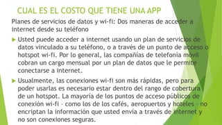 CUAL ES EL COSTO QUE TIENE UNA APP
Planes de servicios de datos y wi-fi: Dos maneras de acceder a
internet desde su teléfono
 Usted puede acceder a internet usando un plan de servicios de
datos vinculado a su teléfono, o a través de un punto de acceso o
hotspot wi-fi. Por lo general, las compañías de telefonía móvil
cobran un cargo mensual por un plan de datos que le permite
conectarse a internet.
 Usualmente, las conexiones wi-fi son más rápidas, pero para
poder usarlas es necesario estar dentro del rango de cobertura
de un hotspot. La mayoría de los puntos de acceso públicos de
conexión wi-fi – como los de los cafés, aeropuertos y hoteles – no
encriptan la información que usted envía a través de internet y
no son conexiones seguras.
 