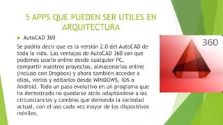 5 APPS QUE PUEDEN SER UTILES EN
ARQUITECTURA
 AutoCAD 360
Se podría decir que es la versión 2.0 del AutoCAD de
toda la vida. Las ventajas de AutoCAD 360 son que
podemos usarlo online desde cualquier PC,
compartir nuestros proyectos, almacenarlos online
(incluso con Dropbox) y ahora también acceder a
ellos, verlos y editarlos desde WINDOWS, iOS o
Android. Todo un paso evolutivo en un programa que
ha demostrado no quedarse atrás adaptándose a las
circunstancias y cambios que demanda la sociedad
actual, con el uso cada vez mayor de los dispositivos
móviles.
 