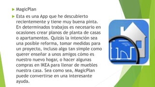  MagicPlan
 Esta es una App que he descubierto
recientemente y tiene muy buena pinta.
En determinados trabajos es necesario en
ocasiones crear planos de planta de casas
o apartamentos. Quizás la intención sea
una posible reforma, tomar medidas para
un proyecto, incluso algo tan simple como
querer enseñar a unos amigos cómo es
nuestro nuevo hogar, o hacer algunas
compras en IKEA para llenar de muebles
nuestra casa. Sea como sea, MagicPlan
puede convertirse en una interesante
ayuda.
 