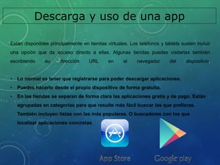 Descarga y uso de una app
Están disponibles principalmente en tiendas virtuales. Los teléfonos y tablets suelen incluir
una opción que da acceso directo a ellas. Algunas tiendas puedes visitarlas también
escribiendo su dirección URL en el navegador del dispositivo.
• Lo normal es tener que registrarse para poder descargar aplicaciones.
• Puedes hacerlo desde el propio dispositivo de forma gratuita.
• En las tiendas se separan de forma clara las aplicaciones gratis y de pago. Están
agrupadas en categorías para que resulte más fácil buscar las que prefieras.
También incluyen listas con las más populares. O buscadores con los que
localizar aplicaciones concretas
 