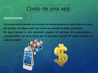 Costo de una app
Costos recurrentes
Si una aplicación necesita de servicios de almacenamiento de datos externos (como
por ejemplo, servidores web), son costos que también se deben contemplar.
De igual manera, si una aplicación requiere de servicios de mantenimiento y
actualizaciones, son otros costos que no se pueden ignorar. Se cotizan en base a la
carga de trabajo.
 