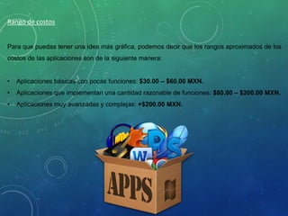 Rango de costos
Para que puedas tener una idea más gráfica, podemos decir que los rangos aproximados de los
costos de las aplicaciones son de la siguiente manera:
• Aplicaciones básicas con pocas funciones: $30.00 – $60.00 MXN.
• Aplicaciones que implementan una cantidad razonable de funciones: $80.00 – $200.00 MXN.
• Aplicaciones muy avanzadas y complejas: +$200.00 MXN.
 