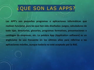 Las APP’s son pequeños programas o aplicaciones informáticas que
realizan funciones para las que han sido diseñadas: juegos, calculadoras de
todo tipo, directorios, glosarios, programas formativos, presentaciones o
catálogos de empresas, etc. La palabra App (Application software) es un
anglicismo de uso frecuente en los últimos años para referirse a las
aplicaciones móviles, aunque todavía no esté aceptado por la RAE.
¿QUE SON LAS APPS?
 