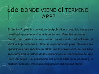 ¿de DONDE VIENE el TERMINO
APP?
El término App es la abreviatura de Application y como tal, siempre se
ha utilizado para denominar a éstas en sus diferentes versiones.
Siendo una palabra de uso común en el mundo del software, el
término App comenzó a utilizarse especialmente para referirse a las
aplicaciones para móviles en 2008, tras la consecución de tres hitos
importantes en la historia de las aplicaciones, el lanzamiento del App
Store de Apple , la publicación del primer SDK para Android y la
posterior pero casi inmediata inauguración del Android Market.
 