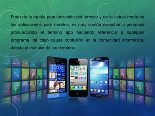 Fruto de la rápida popularización del término y de la actual moda de
las aplicaciones para móviles, es muy común escuchar a personas
pronunciando el termino app haciendo referencia a cualquier
programa, tal caso causa confusión en la comunidad informática,
debido al mal uso de los términos.
 