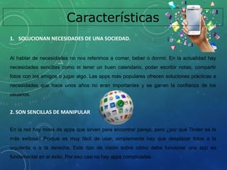 Características
1. SOLUCIONAN NECESIDADES DE UNA SOCIEDAD.
Al hablar de necesidades no nos referimos a comer, beber o dormir. En la actualidad hay
necesidades sencillas como el tener un buen calendario, poder escribir notas, compartir
fotos con los amigos o jugar algo. Las apps más populares ofrecen soluciones prácticas a
necesidades que hace unos años no eran importantes y se ganan la confianza de los
usuarios.
2. SON SENCILLAS DE MANIPULAR
En la red hay miles de apps que sirven para encontrar pareja, pero ¿por qué Tinder es la
más exitosa? Porque es muy fácil de usar, simplemente hay que desplazar fotos a la
izquierda o a la derecha. Este tipo de visión sobre cómo debe funcionar una app es
fundamental en el éxito. Por eso casi no hay apps complicadas.
 