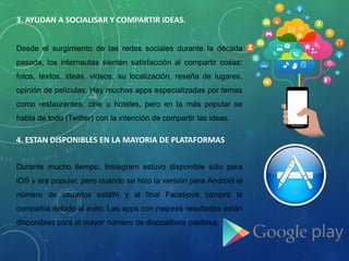 3. AYUDAN A SOCIALISAR Y COMPARTIR IDEAS.
Desde el surgimiento de las redes sociales durante la década
pasada, los internautas sienten satisfacción al compartir cosas:
fotos, textos, ideas, videos, su localización, reseña de lugares,
opinión de películas. Hay muchas apps especializadas por temas
como restaurantes, cine u hoteles, pero en la más popular se
habla de todo (Twitter) con la intención de compartir las ideas.
4. ESTAN DISPONIBLES EN LA MAYORIA DE PLATAFORMAS
Durante mucho tiempo, Instagram estuvo disponible sólo para
iOS y era popular, pero cuando se hizo la versión para Android el
número de usuarios estalló y al final Facebook compró la
compañía debido al éxito. Las apps con mejores resultados están
disponibles para el mayor número de dispositivos posibles.
 