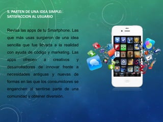 5. PARTEN DE UNA IDEA SIMPLE:
SATISFACCION AL USUARIO
Revisa las apps de tu Smartphone. Las
que más usas surgieron de una idea
sencilla que fue llevada a la realidad
con ayuda de código y marketing. Las
apps ofrecen a creativos y
desarrolladores de innovar frente a
necesidades antiguas y nuevas de
formas en las que los consumidores se
enganchen al sentirse parte de una
comunidad y obtener diversión.
 