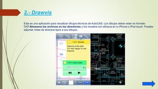 2.- Drawvis
Esta es una aplicación para visualizar dibujos técnicos de AutoCAD. Los dibujos deben estar en formato
DXF.Almacena los archivos en los directorios y los muestra con eficacia en tu iPhone o iPod touch. Puedes
adjuntar notas de diversos tipos a sus dibujos.
 
