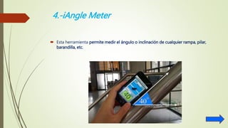 4.-iAngle Meter
 Esta herramienta permite medir el ángulo o inclinación de cualquier rampa, pilar,
barandilla, etc.
 