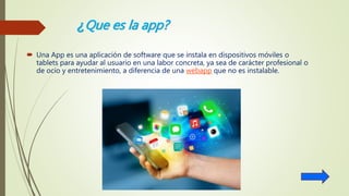 ¿Que es la app?
 Una App es una aplicación de software que se instala en dispositivos móviles o
tablets para ayudar al usuario en una labor concreta, ya sea de carácter profesional o
de ocio y entretenimiento, a diferencia de una webapp que no es instalable.
 
