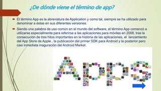 ¿De dónde viene el término de app?
 El término App es la abreviatura de Application y como tal, siempre se ha utilizado para
denominar a éstas en sus diferentes versiones.
 Siendo una palabra de uso común en el mundo del software, el término App comenzó a
utilizarse especialmente para referirse a las aplicaciones para móviles en 2008, tras la
consecución de tres hitos importantes en la historia de las aplicaciones, el lanzamiento
del App Store de Apple , la publicación del primer SDK para Android y la posterior pero
casi inmediata inaguración del Android Market.
 