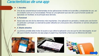 Características de una app
 1. Sencillez
 Una de las características fundamentales de las aplicaciones móviles es la sencillez y simplicidad de uso, así
en el diseño como en su funcionalidad. Pensar en una aplicación que sea útil y que la función pueda ser
ejecutada con facilidad, es la principal clave del éxito.
 2. Funcional
 Quizá este sea otro de los elementos más importantes. Una aplicación es pensada y creada para una función
en particular o principal. Lo esencial es poder utilizarla con unos pocos clics, ofreciendo un servicio útil para el
destinatario.
 3. Diseño atractivo
 La primera pantalla debe invitar al usuario a que utilice la aplicación una vez que ha sido descargada, es por
ello que el diseño visual de una app juega un papel muy importante y hace que se diferencia del resto
 