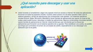 ¿Qué necesito para descargar y usar una
aplicación?
 Usted necesita un smartphone o algún otro aparato móvil con acceso a internet. No todas las aplicaciones
funcionan en todos los aparatos móviles. Cuando usted compra uno de estos aparatos debe usar el
sistema operativo y el tipo de aplicaciones que corresponde a ese aparato. Los sistemas operativos
móviles Android, Apple, Microsoft y BlackBerry tienen tiendas de aplicaciones que operan en línea en las
cuales usted puede buscar, descargar e instalar las aplicaciones. Algunos comerciantes minoristas también
operan tiendas de aplicaciones en internet. Usted tendrá que usar una tienda que le ofrezca las
aplicaciones que funcionen con el sistema operativo de su aparato. Para establecer una cuenta, es posible
que tenga que suministrar el número de una tarjeta de crédito, especialmente si va a descargar una
aplicación que no es gratis.
 