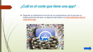 ¿Cuál es el coste que tiene una app?
 Depende, es totalmente en función de sus carácterísticas, por lo que para un
análisis profundo del tema os dejamos este enlace a un post interesante sobre el
coste de las apps
 
