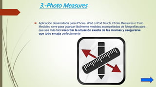 3.-Photo Measures
 Aplicación desarrollada para iPhone, iPad o iPod Touch. Photo Measures o 'Foto
Medidas' sirve para guardar fácilmente medidas acompañadas de fotografías para
que sea más fácil recordar la situación exacta de las mismas y asegurarse
que todo encaja perfectamente
 