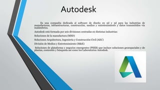 Autodesk
Es una compañía dedicada al software de diseño en 2d y 3d para las industrias de
manufacturas, infraestructuras, construcción, medios y entretenimiento y datos transmitidos vía
inalámbrica.
Autodesk está formada por seis divisiones centradas en distintas industrias:
Soluciones de la manufactura (MSD)
Soluciones Arquitectura, Ingeniería y Construcción Civil (AEC)
División de Medios y Entretenimiento (M&E)
Soluciones de plataforma y negocios emergentes (PSEB) que incluye soluciones geoespaciales y de
plantas, contenido y búsqueda así como los Laboratorios Autodesk.
 
