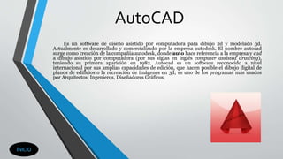 AutoCAD
Es un software de diseño asistido por computadora para dibujo 2d y modelado 3d.
Actualmente es desarrollado y comercializado por la empresa autodesk. El nombre autocad
surge como creación de la compañía autodesk, donde auto hace referencia a la empresa y cad
a dibujo asistido por computadora (por sus siglas en inglés computer assisted drawing),
teniendo su primera aparición en 1982. Autocad es un software reconocido a nivel
internacional por sus amplias capacidades de edición, que hacen posible el dibujo digital de
planos de edificios o la recreación de imágenes en 3d; es uno de los programas más usados
por Arquitectos, Ingenieros, Diseñadores Gráficos.
INICIO
 