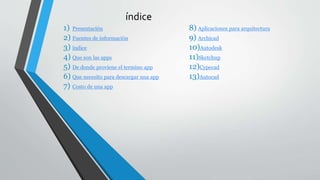 índice
1) Presentación
2) Fuentes de información
3) índice
4) Que son las apps
5) De donde proviene el termino app
6) Que necesito para descargar una app
7) Costo de una app
8) Aplicaciones para arquitectura
9) Archicad
10)Autodesk
11)Sketchup
12)Cypecad
13)Autocad
 