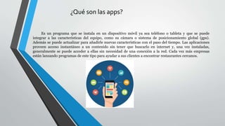 ¿Qué son las apps?
Es un programa que se instala en un dispositivo móvil ya sea teléfono o tableta y que se puede
integrar a las características del equipo, como su cámara o sistema de posicionamiento global (gps).
Además se puede actualizar para añadirle nuevas características con el paso del tiempo. Las aplicaciones
proveen acceso instantáneo a un contenido sin tener que buscarlo en internet y, una vez instaladas,
generalmente se puede acceder a ellas sin necesidad de una conexión a la red. Cada vez más empresas
están lanzando programas de este tipo para ayudar a sus clientes a encontrar restaurantes cercanos.
 