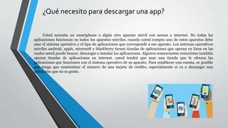 ¿Qué necesito para descargar una app?
Usted necesita un smartphone o algún otro aparato móvil con acceso a internet. No todas las
aplicaciones funcionan en todos los aparatos móviles. cuando usted compra uno de estos aparatos debe
usar el sistema operativo y el tipo de aplicaciones que corresponde a ese aparato. Los sistemas operativos
móviles android, apple, microsoft y blackberry tienen tiendas de aplicaciones que operan en línea en las
cuales usted puede buscar, descargar e instalar las aplicaciones. Algunos comerciantes minoristas también
operan tiendas de aplicaciones en internet. usted tendrá que usar una tienda que le ofrezca las
aplicaciones que funcionen con el sistema operativo de su aparato. Para establecer una cuenta, es posible
que tenga que suministrar el número de una tarjeta de crédito, especialmente si va a descargar una
aplicación que no es gratis.
 