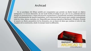 Archicad
Es un paradigma del dibujo asistido por computadora que permite un diseño basado en objetos
inteligentes y en tercera dimensión. de este modo facilita el trabajo en 3d y 2d a la vez, pudiendo ahorrar
tiempos en presentaciones y etapas del proyecto arquitectónico y permitiendo actualizar automáticamente
toda la documentación de manera instantánea, sin la intervención del usuario para cambiar manualmente
todas las vistas, planos, metrados, etc. Disponible para sistemas operativos Macintosh y Windows. Permite
al usuario un diseño paramétrico de los elementos, con un banco de datos que contiene el ciclo de vida
completo de la construcción, desde el concepto hasta la edificación.
 