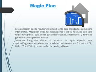 Esta aplicación puede resultar de utilidad tanto para arquitectos como para
interioristas. MagicPlan mide tus habitaciones y dibuja tu plano con sólo
tomar fotografías. Sólo tienes que añadir objetos, anotaciones, y atributos
para crear un mapa en el interior .
Tomando fotografías desde las esquinas de algún espacio, esta
aplicacióngenera los planos con medidas casi exactas en formatos PDF,
DXF, JPG y HTML sin la necesidad de medir y dibujar.
Magic Plan
 