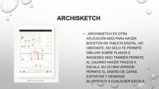 ARCHISKETCH
• , ARCHISKETCH ES OTRA
APLICACIÓN MÁS PARA HACER
BOCETOS EN TABLETA DIGITAL. NO
OBSTANTE, NO SÓLO TE PERMITE
DIBUJAR SOBRE PLANOS E
IMÁGENES SINO TAMBIÉN PERMITE
AL USUARIO HACER TRAZOS A
ESCALA. SU ÚLTIMA VERSIÓN
PERMITE EL DISEÑO DE CAPAS,
EXPORTAR Y GENERAR
BLUEPRINTS A CUALQUIER ESCALA,
 
