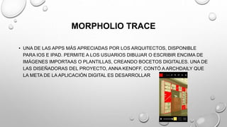 MORPHOLIO TRACE
• UNA DE LAS APPS MÁS APRECIADAS POR LOS ARQUITECTOS, DISPONIBLE
PARA IOS E IPAD. PERMITE A LOS USUARIOS DIBUJAR O ESCRIBIR ENCIMA DE
IMÁGENES IMPORTAAS O PLANTILLAS, CREANDO BOCETOS DIGITALES. UNA DE
LAS DISEÑADORAS DEL PROYECTO, ANNA KENOFF, CONTÓ A ARCHDAILY QUE
LA META DE LA APLICACIÓN DIGITAL ES DESARROLLAR
 