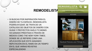 REMODELISTA
• SI BUSCAS POR INSPIRACIÓN PARA EL
DISEÑO DE TU ESPACIO, REMODELISTA
PODRÍA AYUDAR. SE TRATA DE UN
CATÁLOGO DE OBJETOS DE DISEÑO CON
GUÍAS Y PROYECTOS HAZLO TÚ MISMO.
HA GANADO PRESTIGIO A TRAVÉS DE
MEDIOS COMO THE NEW YORK TIMES,
DONDE SE LE REFIERE COMO UNA
APLICACIÓN QUE ESTÁ GANANDO
REPUTACIÓN EN EL RAMO EN UN TIEMPO
EN EL QUE VARIAS REVISTAS
ESPECIALIZADAS
 