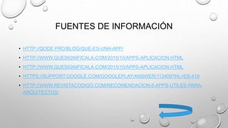 FUENTES DE INFORMACIÓN
• HTTP://QODE.PRO/BLOG/QUE-ES-UNA-APP/
• HTTP://WWW.QUESIGNIFICALA.COM/2015/10/APPS-APLICACION.HTML
• HTTP://WWW.QUESIGNIFICALA.COM/2015/10/APPS-APLICACION.HTML
• HTTPS://SUPPORT.GOOGLE.COM/GOOGLEPLAY/ANSWER/113409?HL=ES-419
• HTTP://WWW.REVISTACODIGO.COM/RECOMENDACION-5-APPS-UTILES-PARA-
ARQUITECTOS/
 