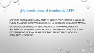 • APP ES EL ACRÓNIMO DE LA PALABRA EN INGLES: "APPLICATION", LA CUAL SE
PUEDE TRADUCIR COMO "APLICACIÓN", EN EL CONTEXTO DE LA INFORMÁTICA.
• UNA DEFINICIÓN SOBRE APP SERÍA PROGRAMA INFORMÁTICO LIGERO
(PEQUEÑO EN SU TAMAÑO) DESCARGABLE QUE PERMITE UNAS FUNCIONES
DETERMINADAS, NORMALMENTE DISEÑADO PARA EQUIPOS MÓVILES:
CELULARES Y TABLETAS.
¿De donde viene el termino de APP?
 