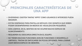 PRINCIPALES CARACTERÍSTICAS DE
UNA APP
• DIVERSIDAD: EXISTEN TANTAS "APPS" COMO USUARIOS E INTERESES PUEDA
IMAGINAR.
• ESTÁN DISEÑADAS PARA PANTALLAS MÓVILES, ESO SIGNIFICA QUE DEBEN
PODER DESEMPEÑARSE EN MEDIOS DE VISUALIZACIÓN PEQUEÑOS.
• SON LIGEROS, EN EL SENTIDO DE NO OCUPAR MUCHO ESPACIO DE
ALMACENAMIENTO.
• REQUIEREN SU DESCARGA DIRECTA EN EL EQUIPO.
• NO TIENEN MUCHAS FUNCIONES (SON DE FUNCIONES O DESARROLLO
LIMITADO), TRATAN DE ENFOCARSE EN POCAS OPCIONES, PARA LOGRAR
USAR MENOS ESPACIO DE MEMORIA.
 