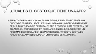 ¿CUÁL ES EL COSTO QUE TIENE UNA APP?
• PARA COLGAR UNA APLICACIÓN EN UNA TIENDA, ES NECESARIO TENER UNA
CUENTA DE DESARROLLADOR: “ES UNA CUOTA ANUAL, INDEPENDIENTEMENTE
DE QUE TU APP SEA O NO GRATUITA. EN APPLE STORE CUESTA ENTRE 99 Y 299
DÓLARES. EN ANDROID MARKET, 25 DÓLARES. EN RIM, DE BLACKBERRY, UN
POCO MÁS DE 200 DÓLARES”, DESTACA RODELGO. YA CON TU CUENTA DE
PUBLISHER, LA APP DEBE SUPERAR UN PROCESO DE VALIDACIÓN.
 