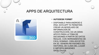 APPS DE ARQUITECTURA
• AUTODESK FORMIT
• DISPONIBLE PARA ANDROID E
IPAD, ESTA APP TE PERMITIRÁ
CREAR UN MODELADO DE
INFORMACIÓN DE
CONSTRUCCIÓN. ES UN GRAN
APOYO PARA LA TOMA DE
DECISIONES A PARTIR DE DATOS
REALES, CON HERRAMIENTAS DE
FÁCIL DOMINIO. CREA BOCETOS
EN 3D, GENERA REVISIONES DEL
HISTORIAL DE CLIMA DEL LUGAR
E IMPORTA IMÁGENES
SATELITALES.
 