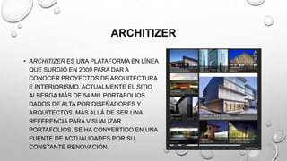 ARCHITIZER
• ARCHITIZER ES UNA PLATAFORMA EN LÍNEA
QUE SURGIÓ EN 2009 PARA DAR A
CONOCER PROYECTOS DE ARQUITECTURA
E INTERIORISMO. ACTUALMENTE EL SITIO
ALBERGA MÁS DE 54 MIL PORTAFOLIOS
DADOS DE ALTA POR DISEÑADORES Y
ARQUITECTOS. MÁS ALLÁ DE SER UNA
REFERENCIA PARA VISUALIZAR
PORTAFOLIOS, SE HA CONVERTIDO EN UNA
FUENTE DE ACTUALIDADES POR SU
CONSTANTE RENOVACIÓN.
 
