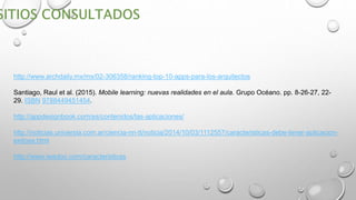 http://www.archdaily.mx/mx/02-306358/ranking-top-10-apps-para-los-arquitectos
Santiago, Raul et al. (2015). Mobile learning: nuevas realidades en el aula. Grupo Océano. pp. 8-26-27, 22-
29. ISBN 9788449451454.
http://appdesignbook.com/es/contenidos/las-aplicaciones/
http://noticias.universia.com.ar/ciencia-nn-tt/noticia/2014/10/03/1112557/caracteristicas-debe-tener-aplicacion-
exitosa.html
http://www.iwadoo.com/caracteristicas
 