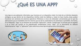 Una App es una aplicación informática que funciona en un dispositivo móvil. Se trata de un término bastante
ambiguo, ya que dentro de los dispositivos móviles están las tabletas y, hasta no hace mucho, éstas podían
funcionar con versiones de sistemas operativos Windows2 o Linux de ordenador convencional, por lo que las
aplicaciones que se instalaban eran las mismas que las de los ordenadores de sobremesa o portátiles. De hecho,
en la Wikipedia, “App” es un sinónimo de la entrada “aplicación”, siendo “mobile App” la entrada que en español
y en el resto del mundo se ha popularizado simplemente como “App”. En el documento se utilizará
indistintamente “App” o “aplicación” para referirnos a este tipo de aplicaciones informáticas.
 