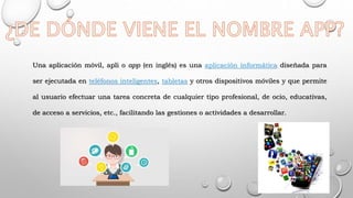 Una aplicación móvil, apli o app (en inglés) es una aplicación informática diseñada para
ser ejecutada en teléfonos inteligentes, tabletas y otros dispositivos móviles y que permite
al usuario efectuar una tarea concreta de cualquier tipo profesional, de ocio, educativas,
de acceso a servicios, etc., facilitando las gestiones o actividades a desarrollar.
 